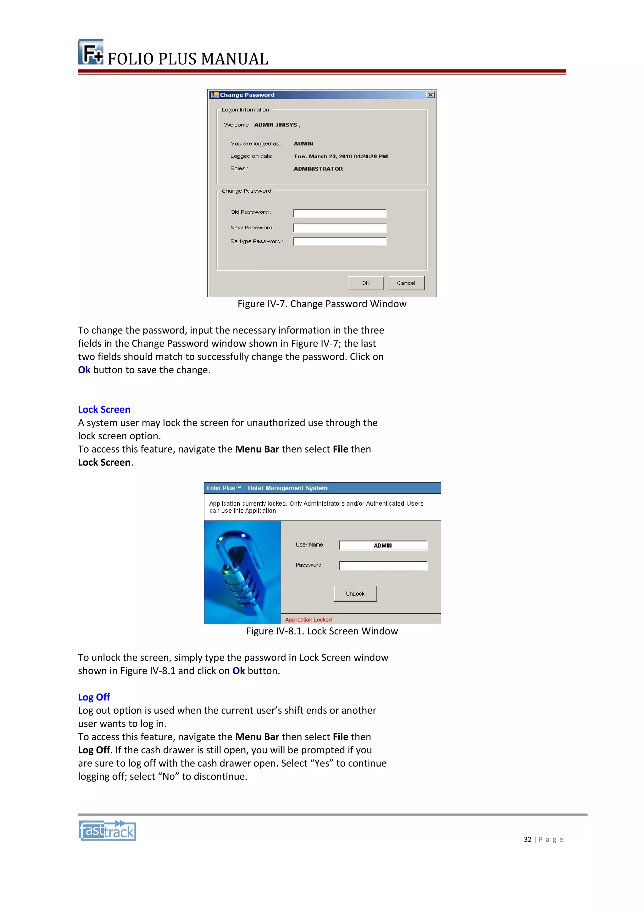 FOLIO PLUS MANUAL 
Figure IV-7. Change Password Window 
To change the password, input the necessary information in the three 
fields in the Change Password window shown in Figure IV-7; the last 
two fields should match to successfully change the password. Click on 
Ok button to save the change. 
Lock Screen 
A system user may lock the screen for unauthorized use through the 
lock screen option. 
To access this feature, navigate the Menu Bar then select File then 
Lock Screen. 
Figure IV-8.1. Lock Screen Window 
To unlock the screen, simply type the password in Lock Screen window 
shown in Figure IV-8.1 and click on Ok button. 
Log Off 
Log out option is used when the current user’s shift ends or another 
user wants to log in. 
To access this feature, navigate the Menu Bar then select File then 
Log Off. If the cash drawer is still open, you will be prompted if you 
are sure to log off with the cash drawer open. Select “Yes” to continue 
logging off; select “No” to discontinue. 
32 | P a g e 
 