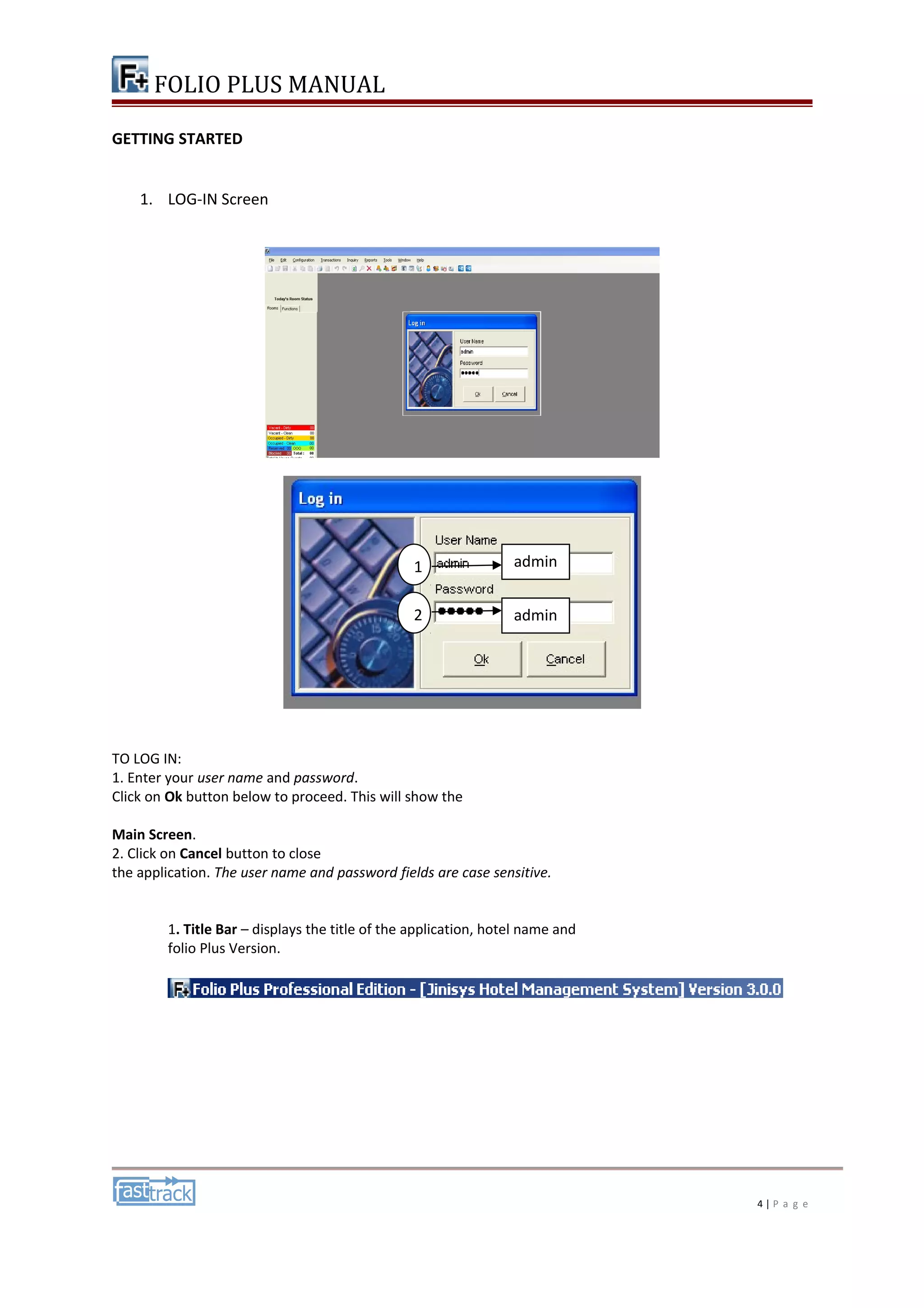 FOLIO PLUS MANUAL 
GETTING STARTED 
1. LOG-IN Screen 
TO LOG IN: 
1. Enter your user name and password. 
Click on Ok button below to proceed. This will show the 
Main Screen. 
2. Click on Cancel button to close 
the application. The user name and password fields are case sensitive. 
1. Title Bar – displays the title of the application, hotel name and 
folio Plus Version. 
4 | P a g e 
admin 
admin 
n 
1 
2 
 