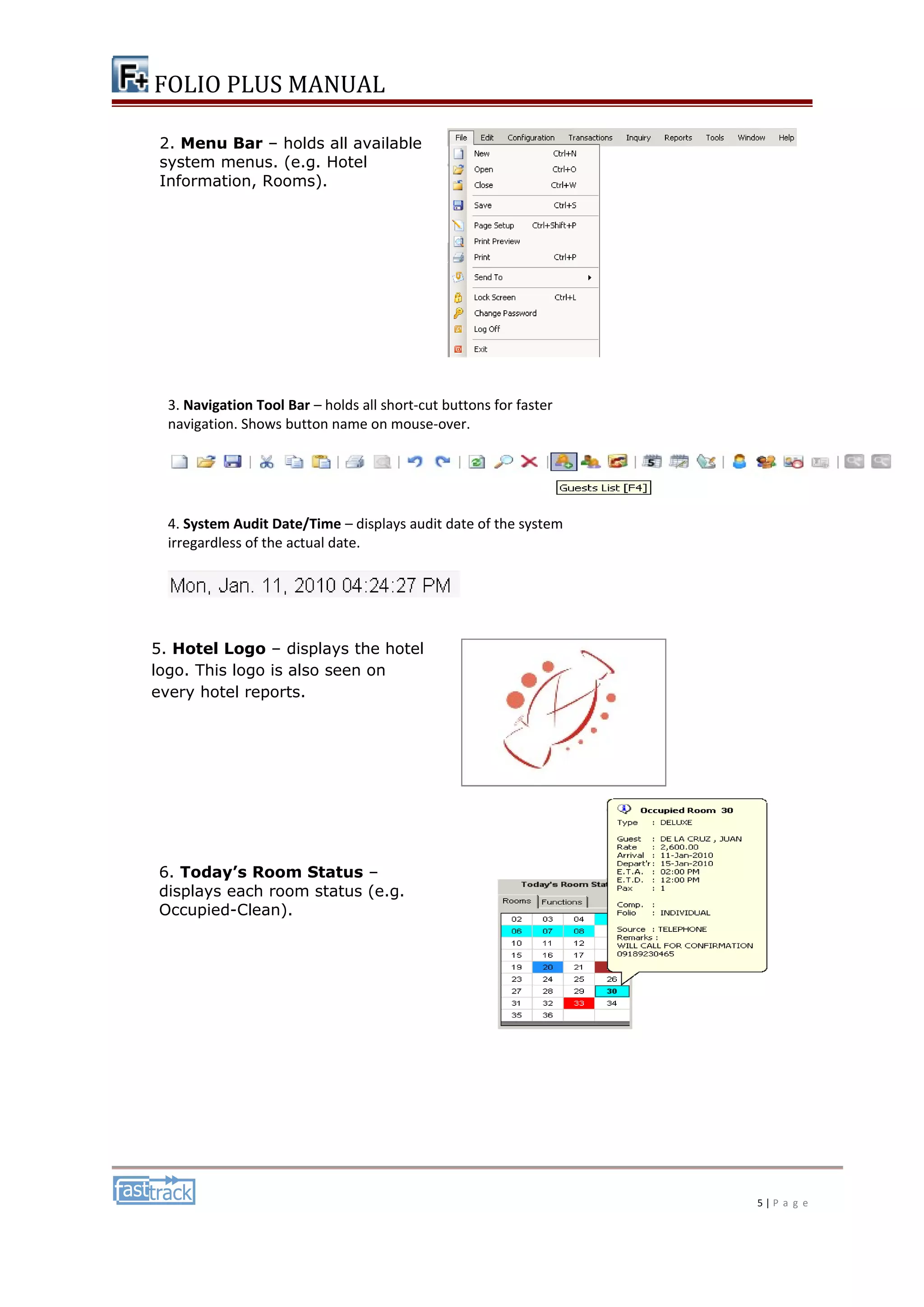 FOLIO PLUS MANUAL 
3. Navigation Tool Bar – holds all short-cut buttons for faster 
navigation. Shows button name on mouse-over. 
4. System Audit Date/Time – displays audit date of the system 
irregardless of the actual date. 
5 | P a g e 
2. Menu Bar – holds all available 
system menus. (e.g. Hotel 
Information, Rooms). 
5. Hotel Logo – displays the hotel 
logo. This logo is also seen on 
every hotel reports. 
6. Today’s Room Status – 
displays each room status (e.g. 
Occupied-Clean). 
 