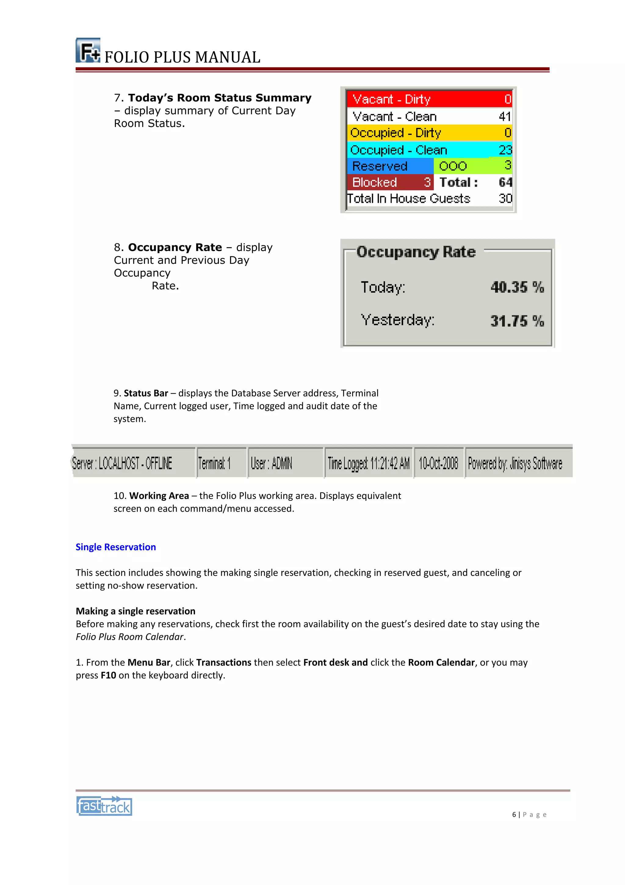 FOLIO PLUS MANUAL 
9. Status Bar – displays the Database Server address, Terminal 
Name, Current logged user, Time logged and audit date of the 
system. 
10. Working Area – the Folio Plus working area. Displays equivalent 
screen on each command/menu accessed. 
Single Reservation 
This section includes showing the making single reservation, checking in reserved guest, and canceling or 
setting no-show reservation. 
Making a single reservation 
Before making any reservations, check first the room availability on the guest’s desired date to stay using the 
Folio Plus Room Calendar. 
1. From the Menu Bar, click Transactions then select Front desk and click the Room Calendar, or you may 
press F10 on the keyboard directly. 
6 | P a g e 
7. Today’s Room Status Summary 
– display summary of Current Day 
Room Status. 
8. Occupancy Rate – display 
Current and Previous Day 
Occupancy 
Rate. 
 