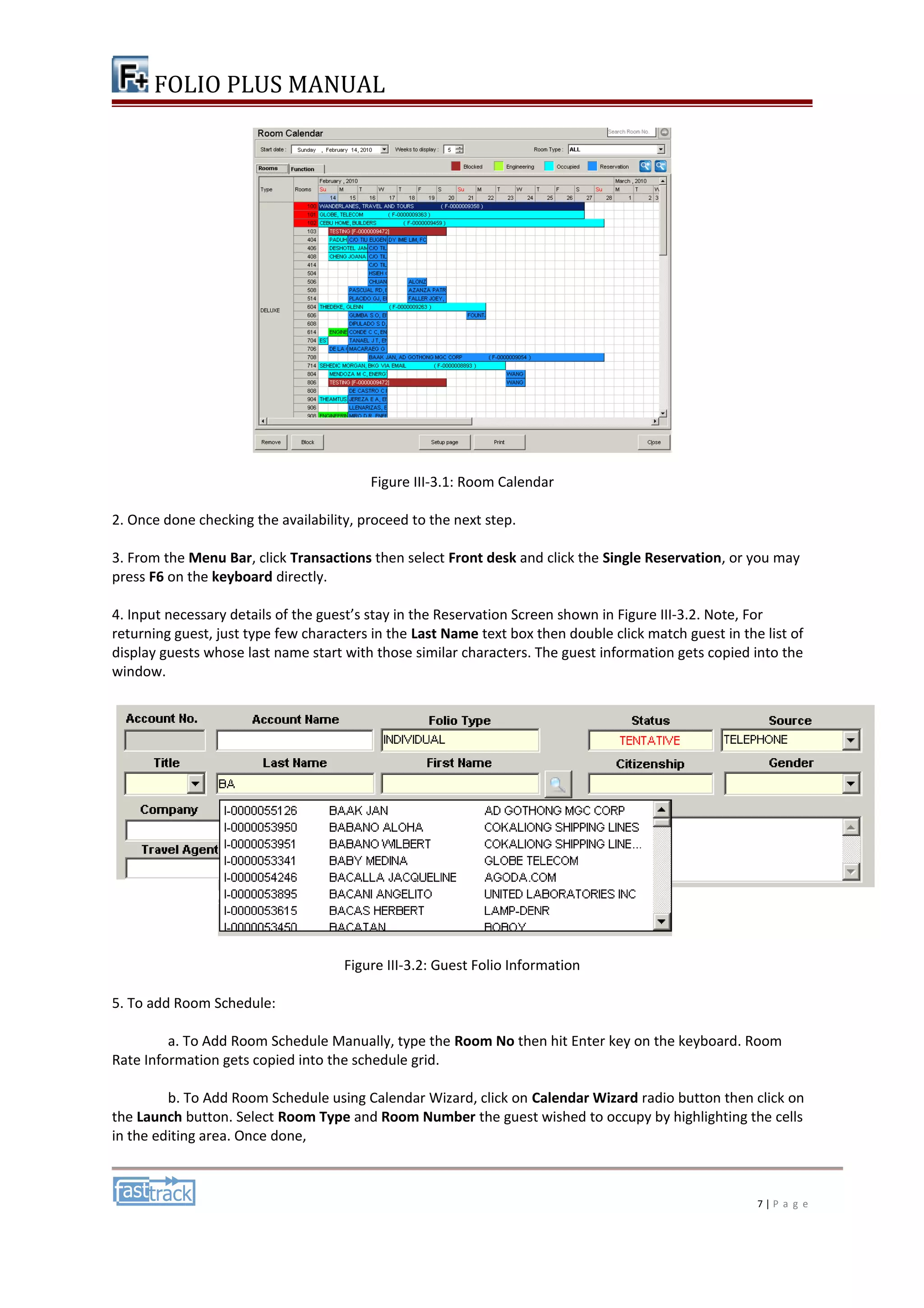 FOLIO PLUS MANUAL 
Figure III-3.1: Room Calendar 
2. Once done checking the availability, proceed to the next step. 
3. From the Menu Bar, click Transactions then select Front desk and click the Single Reservation, or you may 
press F6 on the keyboard directly. 
4. Input necessary details of the guest’s stay in the Reservation Screen shown in Figure III-3.2. Note, For 
returning guest, just type few characters in the Last Name text box then double click match guest in the list of 
display guests whose last name start with those similar characters. The guest information gets copied into the 
window. 
Figure III-3.2: Guest Folio Information 
5. To add Room Schedule: 
a. To Add Room Schedule Manually, type the Room No then hit Enter key on the keyboard. Room 
Rate Information gets copied into the schedule grid. 
b. To Add Room Schedule using Calendar Wizard, click on Calendar Wizard radio button then click on 
the Launch button. Select Room Type and Room Number the guest wished to occupy by highlighting the cells 
in the editing area. Once done, 
7 | P a g e 
 