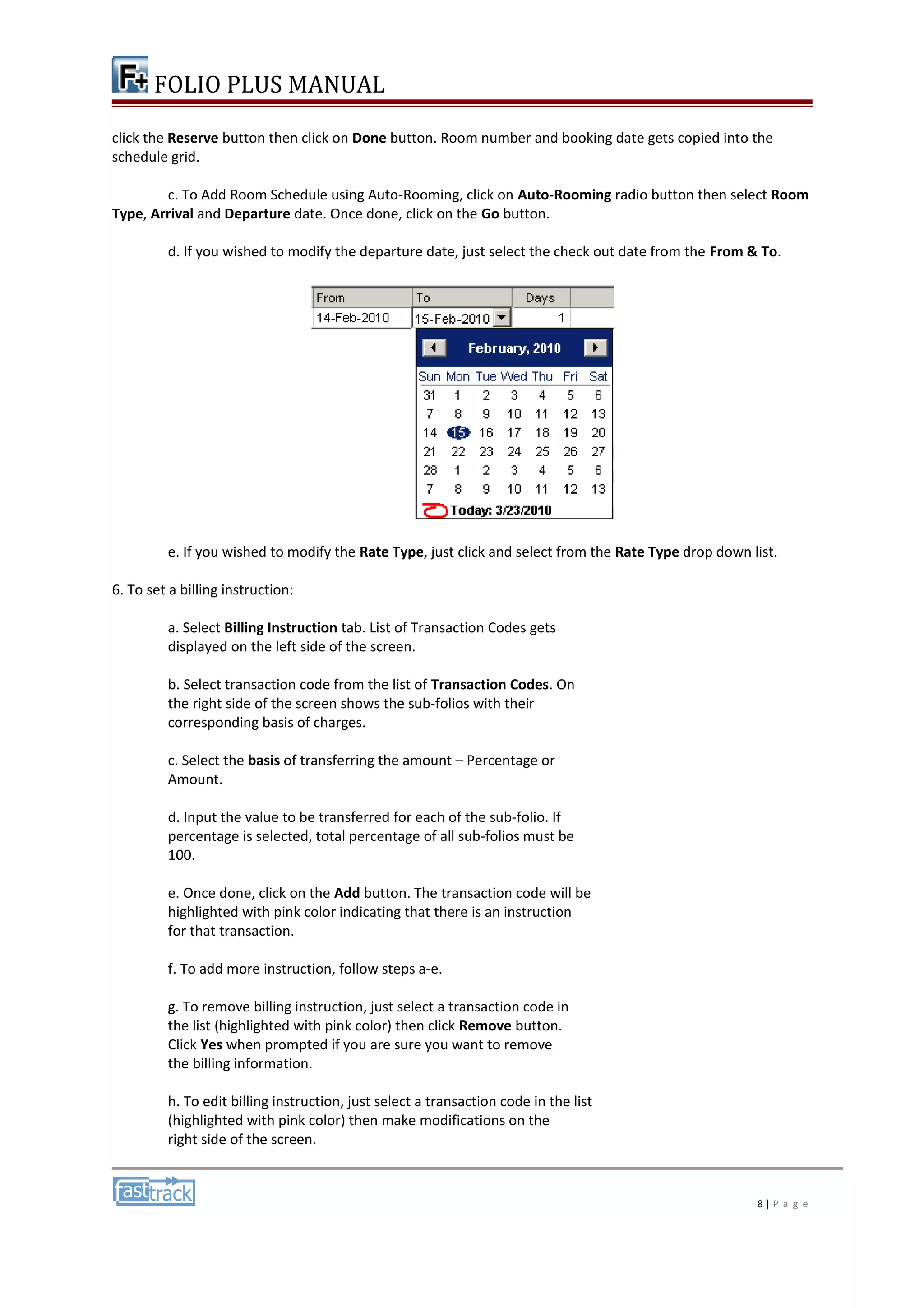 FOLIO PLUS MANUAL 
click the Reserve button then click on Done button. Room number and booking date gets copied into the 
schedule grid. 
c. To Add Room Schedule using Auto-Rooming, click on Auto-Rooming radio button then select Room 
Type, Arrival and Departure date. Once done, click on the Go button. 
d. If you wished to modify the departure date, just select the check out date from the From & To. 
e. If you wished to modify the Rate Type, just click and select from the Rate Type drop down list. 
6. To set a billing instruction: 
a. Select Billing Instruction tab. List of Transaction Codes gets 
displayed on the left side of the screen. 
b. Select transaction code from the list of Transaction Codes. On 
the right side of the screen shows the sub-folios with their 
corresponding basis of charges. 
c. Select the basis of transferring the amount – Percentage or 
Amount. 
d. Input the value to be transferred for each of the sub-folio. If 
percentage is selected, total percentage of all sub-folios must be 
100. 
e. Once done, click on the Add button. The transaction code will be 
highlighted with pink color indicating that there is an instruction 
for that transaction. 
f. To add more instruction, follow steps a-e. 
g. To remove billing instruction, just select a transaction code in 
the list (highlighted with pink color) then click Remove button. 
Click Yes when prompted if you are sure you want to remove 
the billing information. 
h. To edit billing instruction, just select a transaction code in the list 
(highlighted with pink color) then make modifications on the 
right side of the screen. 
8 | P a g e 
 