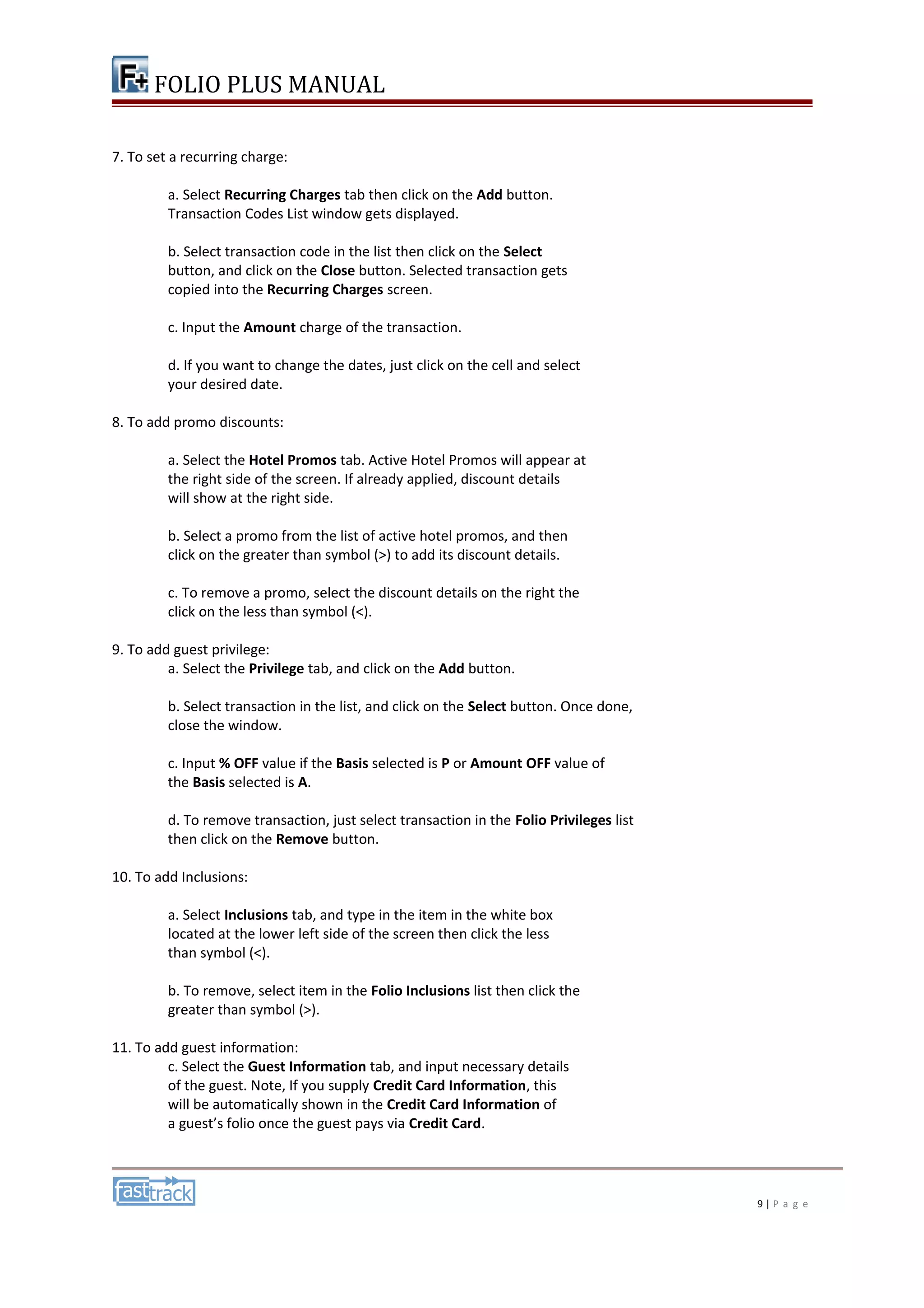 FOLIO PLUS MANUAL 
7. To set a recurring charge: 
a. Select Recurring Charges tab then click on the Add button. 
Transaction Codes List window gets displayed. 
b. Select transaction code in the list then click on the Select 
button, and click on the Close button. Selected transaction gets 
copied into the Recurring Charges screen. 
c. Input the Amount charge of the transaction. 
d. If you want to change the dates, just click on the cell and select 
your desired date. 
8. To add promo discounts: 
a. Select the Hotel Promos tab. Active Hotel Promos will appear at 
the right side of the screen. If already applied, discount details 
will show at the right side. 
b. Select a promo from the list of active hotel promos, and then 
click on the greater than symbol (>) to add its discount details. 
c. To remove a promo, select the discount details on the right the 
click on the less than symbol (<). 
9. To add guest privilege: 
a. Select the Privilege tab, and click on the Add button. 
b. Select transaction in the list, and click on the Select button. Once done, 
close the window. 
c. Input % OFF value if the Basis selected is P or Amount OFF value of 
the Basis selected is A. 
d. To remove transaction, just select transaction in the Folio Privileges list 
then click on the Remove button. 
10. To add Inclusions: 
a. Select Inclusions tab, and type in the item in the white box 
located at the lower left side of the screen then click the less 
than symbol (<). 
b. To remove, select item in the Folio Inclusions list then click the 
greater than symbol (>). 
11. To add guest information: 
c. Select the Guest Information tab, and input necessary details 
of the guest. Note, If you supply Credit Card Information, this 
will be automatically shown in the Credit Card Information of 
a guest’s folio once the guest pays via Credit Card. 
9 | P a g e 
 