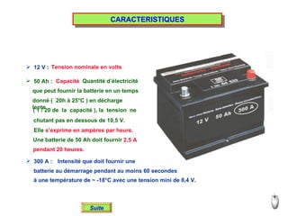 CARACTERISTIQUES 12 V : Tension nominale en volts 50 Ah : Capacité Quantité d’électricité  que peut fournir la batterie en un temps donné (  20h à 25°C ) en décharge lente ( 1 / 20 de  la  capacité ), la  tension  ne chutant pas en dessous de 10,5 V. Une batterie de 50 Ah doit fournir 2,5 A pendant 20 heures. 300 A : Intensité que doit fournir une batterie au démarrage pendant au moins 60 secondes à une température de ~ -18°C avec une tension mini de 8,4 V. Suite Elle  s’exprime en ampères par heure. 