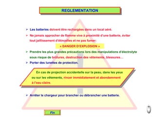 REGLEMENTATION Les batteries  doivent être rechargées dans un local aéré. Ne jamais approcher de flamme vive à proximité d’une batterie, éviter tout jaillissement d’étincelles et ne pas fumer: « DANGER D’EXPLOSION » Prendre les plus grandes précautions lors des manipulations d’électrolyte sous risque de  brûlures, destruction des vêtements, blessures… Porter des lunettes de protection. En cas de projection accidentelle sur la peau, dans les yeux ou sur les vêtements,  rincer immédiatement et abondamment   à l’eau claire. Arrêter le chargeur pour brancher ou débrancher une batterie. Fin 
