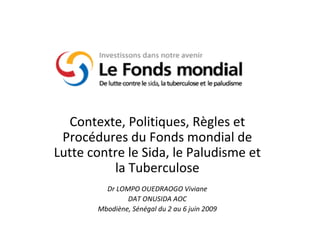 Contexte, Politiques, Règles et Procédures du Fonds mondial de Lutte contre le Sida, le Paludisme et la Tuberculose Dr LOMPO OUEDRAOGO Viviane DAT ONUSIDA AOC Mbodiène, Sénégal du 2 au 6 juin 2009 