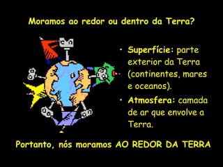 Moramos ao redor ou dentro da Terra?


                             • Superfície: parte
                               exterior da Terra
                               (continentes, mares
                               e oceanos).
                             • Atmosfera: camada
                               de ar que envolve a
                               Terra.

Portanto, nós moramos AO REDOR DA TERRA
               Profa. Lilian Larroca
 