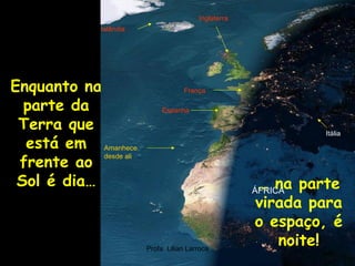 Inglaterra
               Islândia




Enquanto na                           França

  parte da                     Espanha

 Terra que                                                       Itália
  está em Amanhece
 frente ao
            desde ali


 Sol é dia…                                             … na parte
                                                        ÁFRICA
                                                        virada para
                                                        o espaço, é
                          Profa. Lilian Larroca
                                                           noite!
 