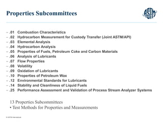 © ASTM International
 .01 Combustion Characteristics
 .02 Hydrocarbon Measurement for Custody Transfer (Joint ASTM/API)
 .03 Elemental Analysis
 .04 Hydrocarbon Analysis
 .05 Properties of Fuels, Petroleum Coke and Carbon Materials
 .06 Analysis of Lubricants
 .07 Flow Properties
 .08 Volatility
 .09 Oxidation of Lubricants
 .10 Properties of Petroleum Wax
 .12 Environmental Standards for Lubricants
 .14 Stability and Cleanliness of Liquid Fuels
 .25 Performance Assessment and Validation of Process Stream Analyzer Systems
10
Properties Subcommittees
13 Properties Subcommittees
• Test Methods for Properties and Measurements
 