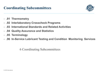 © ASTM International
 .91 Thermometry
 .92 Interlaboratory Crosscheck Programs
 .93 International Standards and Related Activities
 .94 Quality Assurance and Statistics
 .95 Terminology
 .96 In-Service Lubricant Testing and Condition Monitoring Services
11
Coordinating Subcommittees
6 Coordinating Subcommittees
 