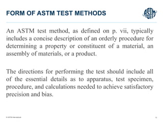 © ASTM International
An ASTM test method, as defined on p. vii, typically
includes a concise description of an orderly procedure for
determining a property or constituent of a material, an
assembly of materials, or a product.
The directions for performing the test should include all
of the essential details as to apparatus, test specimen,
procedure, and calculations needed to achieve satisfactory
precision and bias.
12
FORM OF ASTM TEST METHODS
 