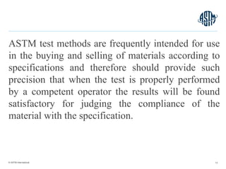 © ASTM International
ASTM test methods are frequently intended for use
in the buying and selling of materials according to
specifications and therefore should provide such
precision that when the test is properly performed
by a competent operator the results will be found
satisfactory for judging the compliance of the
material with the specification.
13
 