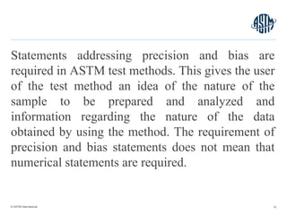 © ASTM International
Statements addressing precision and bias are
required in ASTM test methods. This gives the user
of the test method an idea of the nature of the
sample to be prepared and analyzed and
information regarding the nature of the data
obtained by using the method. The requirement of
precision and bias statements does not mean that
numerical statements are required.
15
 