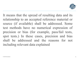 © ASTM International
It means that the spread of resulting data and its
relationship to an accepted reference material or
source (if available) shall be addressed. Some
test methods have no numerical expression of
precision or bias (for example, pass/fail tests,
spot tests.) In these cases, precision and bias
shall be addressed and the reasons for not
including relevant data explained
16
 