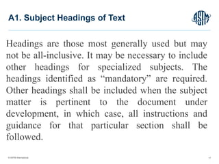 © ASTM International
Headings are those most generally used but may
not be all-inclusive. It may be necessary to include
other headings for specialized subjects. The
headings identified as “mandatory” are required.
Other headings shall be included when the subject
matter is pertinent to the document under
development, in which case, all instructions and
guidance for that particular section shall be
followed.
17
A1. Subject Headings of Text
 