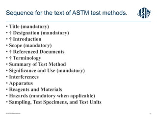 © ASTM International
• Title (mandatory)
• † Designation (mandatory)
• † Introduction
• Scope (mandatory)
• † Referenced Documents
• † Terminology
• Summary of Test Method
• Significance and Use (mandatory)
• Interferences
• Apparatus
• Reagents and Materials
• Hazards (mandatory when applicable)
• Sampling, Test Specimens, and Test Units
19
Sequence for the text of ASTM test methods.
 