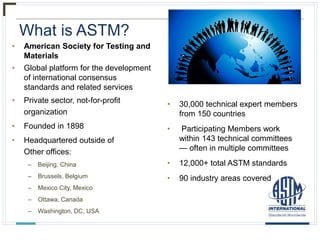 What is ASTM?
• American Society for Testing and
Materials
• Global platform for the development
of international consensus
standards and related services
• Private sector, not-for-profit
organization
• Founded in 1898
• Headquartered outside of
Other offices:
– Beijing, China
– Brussels, Belgium
– Mexico City, Mexico
– Ottawa, Canada
– Washington, DC, USA
• 30,000 technical expert members
from 150 countries
• Participating Members work
within 143 technical committees
— often in multiple committees
• 12,000+ total ASTM standards
• 90 industry areas covered
 