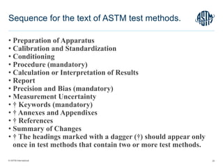© ASTM International
• Preparation of Apparatus
• Calibration and Standardization
• Conditioning
• Procedure (mandatory)
• Calculation or Interpretation of Results
• Report
• Precision and Bias (mandatory)
• Measurement Uncertainty
• † Keywords (mandatory)
• † Annexes and Appendixes
• † References
• Summary of Changes
• † The headings marked with a dagger (†) should appear only
once in test methods that contain two or more test methods.
20
Sequence for the text of ASTM test methods.
 