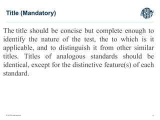 © ASTM International
The title should be concise but complete enough to
identify the nature of the test, the to which is it
applicable, and to distinguish it from other similar
titles. Titles of analogous standards should be
identical, except for the distinctive feature(s) of each
standard.
21
Title (Mandatory)
 