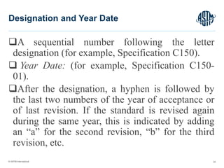 © ASTM International
A sequential number following the letter
designation (for example, Specification C150).
 Year Date: (for example, Specification C150-
01).
After the designation, a hyphen is followed by
the last two numbers of the year of acceptance or
of last revision. If the standard is revised again
during the same year, this is indicated by adding
an “a” for the second revision, “b” for the third
revision, etc.
24
Designation and Year Date
 