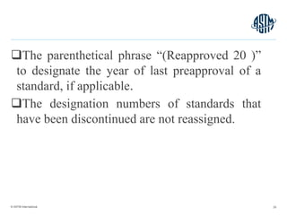 © ASTM International
The parenthetical phrase “(Reapproved 20 )”
to designate the year of last preapproval of a
standard, if applicable.
The designation numbers of standards that
have been discontinued are not reassigned.
25
 