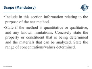 © ASTM International
•Include in this section information relating to the
purpose of the test method.
•State if the method is quantitative or qualitative,
and any known limitations. Concisely state the
property or constituent that is being determined
and the materials that can be analyzed. State the
range of concentrations/values determined.
27
Scope (Mandatory)
 