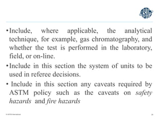 © ASTM International
•Include, where applicable, the analytical
technique, for example, gas chromatography, and
whether the test is performed in the laboratory,
field, or on-line.
•Include in this section the system of units to be
used in referee decisions.
• Include in this section any caveats required by
ASTM policy such as the caveats on safety
hazards and fire hazards
28
 