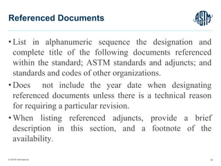 © ASTM International
• List in alphanumeric sequence the designation and
complete title of the following documents referenced
within the standard; ASTM standards and adjuncts; and
standards and codes of other organizations.
• Does not include the year date when designating
referenced documents unless there is a technical reason
for requiring a particular revision.
• When listing referenced adjuncts, provide a brief
description in this section, and a footnote of the
availability.
29
Referenced Documents
 
