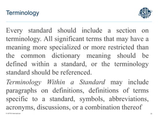 © ASTM International
Every standard should include a section on
terminology. All significant terms that may have a
meaning more specialized or more restricted than
the common dictionary meaning should be
defined within a standard, or the terminology
standard should be referenced.
Terminology Within a Standard may include
paragraphs on definitions, definitions of terms
specific to a standard, symbols, abbreviations,
acronyms, discussions, or a combination thereof
30
Terminology
 
