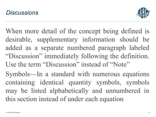 © ASTM International
When more detail of the concept being defined is
desirable, supplementary information should be
added as a separate numbered paragraph labeled
“Discussion” immediately following the definition.
Use the term “Discussion” instead of “Note”
Symbols—In a standard with numerous equations
containing identical quantity symbols, symbols
may be listed alphabetically and unnumbered in
this section instead of under each equation
31
Discussions
 