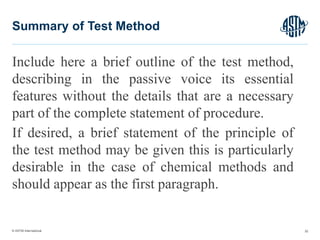 © ASTM International
Include here a brief outline of the test method,
describing in the passive voice its essential
features without the details that are a necessary
part of the complete statement of procedure.
If desired, a brief statement of the principle of
the test method may be given this is particularly
desirable in the case of chemical methods and
should appear as the first paragraph.
32
Summary of Test Method
 