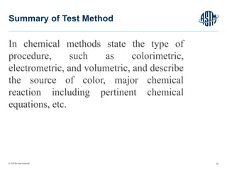 © ASTM International
In chemical methods state the type of
procedure, such as colorimetric,
electrometric, and volumetric, and describe
the source of color, major chemical
reaction including pertinent chemical
equations, etc.
33
Summary of Test Method
 