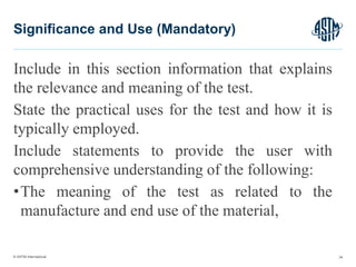© ASTM International
Include in this section information that explains
the relevance and meaning of the test.
State the practical uses for the test and how it is
typically employed.
Include statements to provide the user with
comprehensive understanding of the following:
•The meaning of the test as related to the
manufacture and end use of the material,
34
Significance and Use (Mandatory)
 