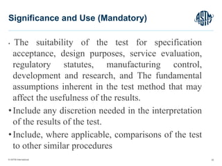 © ASTM International
• The suitability of the test for specification
acceptance, design purposes, service evaluation,
regulatory statutes, manufacturing control,
development and research, and The fundamental
assumptions inherent in the test method that may
affect the usefulness of the results.
•Include any discretion needed in the interpretation
of the results of the test.
•Include, where applicable, comparisons of the test
to other similar procedures
35
Significance and Use (Mandatory)
 