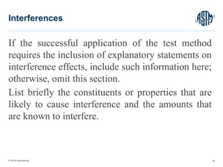 © ASTM International
If the successful application of the test method
requires the inclusion of explanatory statements on
interference effects, include such information here;
otherwise, omit this section.
List briefly the constituents or properties that are
likely to cause interference and the amounts that
are known to interfere.
36
Interferences
 