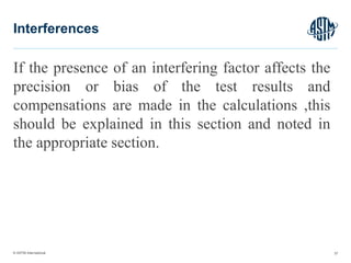 © ASTM International
If the presence of an interfering factor affects the
precision or bias of the test results and
compensations are made in the calculations ,this
should be explained in this section and noted in
the appropriate section.
37
Interferences
 