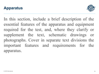 © ASTM International
In this section, include a brief description of the
essential features of the apparatus and equipment
required for the test, and, where they clarify or
supplement the text, schematic drawings or
photographs. Cover in separate text divisions the
important features and requirements for the
apparatus.
38
Apparatus
 