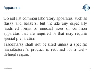 © ASTM International
Do not list common laboratory apparatus, such as
flasks and beakers, but include any especially
modified forms or unusual sizes of common
apparatus that are required or that may require
special preparation.
Trademarks shall not be used unless a specific
manufacturer’s product is required for a well-
defined reason.
39
Apparatus
 