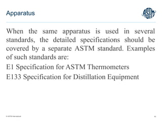 © ASTM International
When the same apparatus is used in several
standards, the detailed specifications should be
covered by a separate ASTM standard. Examples
of such standards are:
E1 Specification for ASTM Thermometers
E133 Specification for Distillation Equipment
40
Apparatus
 