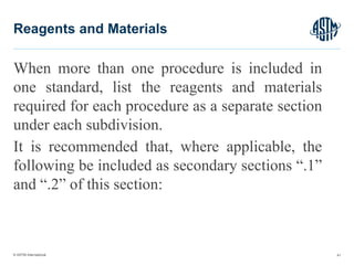 © ASTM International
When more than one procedure is included in
one standard, list the reagents and materials
required for each procedure as a separate section
under each subdivision.
It is recommended that, where applicable, the
following be included as secondary sections “.1”
and “.2” of this section:
41
Reagents and Materials
 