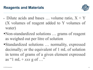 © ASTM International
 Dilute acids and bases … volume ratio, X + Y
(X volumes of reagent added to Y volumes of
water)
Non-standardized solutions … grams of reagent
as weighed out per litre of solution
Standardized solutions … normality, expressed
decimally; or the equivalent of 1 mL of solution
in terms of grams of a given element expressed
as “1 mL + xxx g of …”
45
Reagents and Materials
 