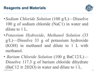 © ASTM International
•Sodium Chloride Solution (100 g/L)—Dissolve
100 g of sodium chloride (NaC1) in water and
dilute to 1 L.
•Potassium Hydroxide, Methanol Solution (33
g/L)—Dissolve 33 g of potassium hydroxide
(KOH) in methanol and dilute to 1 L with
methanol.
• Barium Chloride Solution (100 g BaC12/L)—
Dissolve 117.3 g of barium chloride dihydrate
(BaC12 ≅ 2H2O) in water and dilute to 1 L. 46
Reagents and Materials
 