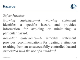 © ASTM International
Safety Hazards
Warning Statement—A warning statement
identifies a specific hazard and provides
information for avoiding or minimizing a
particular hazard.
Remedial Statements—A remedial statement
provides recommendations for treating a situation
resulting from an unsuccessfully controlled hazard
associated with the use of a standard.
47
Hazards
 