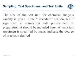 © ASTM International
The size of the test unit for chemical analysis
usually is given in the “Procedure” section, but if
significant in connection with pretreatment or
preparation, it should be included here. When a test
specimen is specified by mass, indicate the degree
of precision desired
49
Sampling, Test Specimens, and Test Units
 