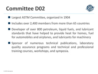 © ASTM International
5
Committee D02
 Largest ASTM Committee, organized in 1904
 Includes over 2,400 members from more than 65 countries
 Developer of over 800 petroleum, liquid fuels, and lubricant
standards that have helped to provide heat for homes, fuel
for automobiles and airplanes, and lubricants for machinery
 Sponsor of numerous technical publications, laboratory
quality assurance programs and technical and professional
training courses, workshops, and symposia.
 