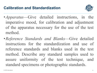 © ASTM International
•Apparatus—Give detailed instructions, in the
imperative mood, for calibration and adjustment
of the apparatus necessary for the use of the test
method.
•Reference Standards and Blanks—Give detailed
instructions for the standardization and use of
reference standards and blanks used in the test
method. Describe any standard samples used to
assure uniformity of the test technique, and
standard specimens or photographic standards.
51
Calibration and Standardization
 