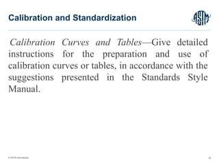 © ASTM International
Calibration Curves and Tables—Give detailed
instructions for the preparation and use of
calibration curves or tables, in accordance with the
suggestions presented in the Standards Style
Manual.
52
Calibration and Standardization
 