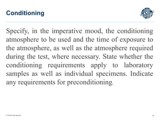 © ASTM International
Specify, in the imperative mood, the conditioning
atmosphere to be used and the time of exposure to
the atmosphere, as well as the atmosphere required
during the test, where necessary. State whether the
conditioning requirements apply to laboratory
samples as well as individual specimens. Indicate
any requirements for preconditioning.
53
Conditioning
 