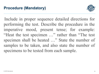 © ASTM International
Include in proper sequence detailed directions for
performing the test. Describe the procedure in the
imperative mood, present tense; for example:
“Heat the test specimen …” rather than “The test
specimen shall be heated …” State the number of
samples to be taken, and also state the number of
specimens to be tested from each sample.
54
Procedure (Mandatory)
 
