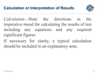 © ASTM International
Calculation—State the directions in the
imperative mood for calculating the results of test
including any equations and any required
significant figures
If necessary for clarity, a typical calculation
should be included in an explanatory note.
56
Calculation or Interpretation of Results
 